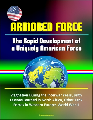 Download Armored Force: The Rapid Development of a Uniquely American Force - Stagnation During the Interwar Years, Birth, Lessons Learned in North Africa, Other Tank Forces in Western Europe, World War II - Progressive Management | PDF