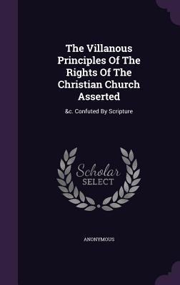 Full Download The Villanous Principles of the Rights of the Christian Church Asserted: &C. Confuted by Scripture - Anonymous file in ePub