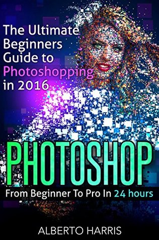 Read Online Photoshop: The Ultimate Beginners Guide to Photoshopping in 2016: From Beginner To Pro In 24 Hours - Alberto Harris file in PDF