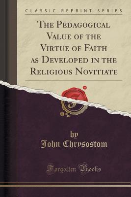 Download The Pedagogical Value of the Virtue of Faith as Developed in the Religious Novitiate (Classic Reprint) - John Chrysostom | PDF