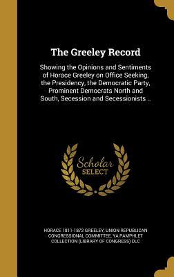 Read Online The Greeley Record: Showing the Opinions and Sentiments of Horace Greeley on Office Seeking, the Presidency, the Democratic Party, Prominent Democrats North and South, Secession and Secessionists .. - Horace Greeley | PDF