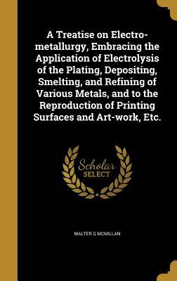 Download A Treatise on Electro-Metallurgy, Embracing the Application of Electrolysis of the Plating, Depositing, Smelting, and Refining of Various Metals, and to the Reproduction of Printing Surfaces and Art-Work, Etc. - Walter G McMillan | PDF