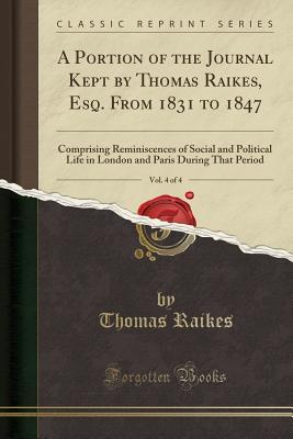 Read Online A Portion of the Journal Kept by Thomas Raikes, Esq. from 1831 to 1847, Vol. 4 of 4: Comprising Reminiscences of Social and Political Life in London and Paris During That Period (Classic Reprint) - Thomas Raikes | ePub