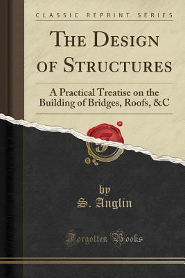 Read Online The Design of Structures: A Practical Treatise on the Building of Bridges, Roofs, &c (Classic Reprint) - Samuel Anglin | PDF