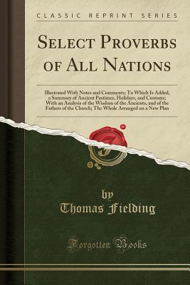 Full Download Select Proverbs of All Nations: Illustrated with Notes and Comments; To Which Is Added, a Summary of Ancient Pastimes, Holidays, and Customs; With an Analysis of the Wisdom of the Ancients, and of the Fathers of the Church; The Whole Arranged on a New Pla - Thomas Fielding | PDF