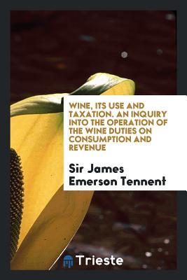 Read Online Wine, Its Use and Taxation. an Inquiry Into the Operation of the Wine Duties on Consumption and Revenue - Sir James Emerson Tennent file in ePub