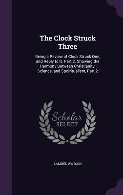 Read Online The Clock Struck Three: Being a Review of Clock Struck One, and Reply to It. Part 2. Showing the Harmony Between Christianity, Science, and Spoiritualism, Part 2 - Samuel Watson | PDF