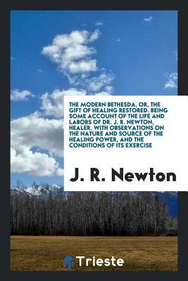 Read Online The Modern Bethesda, Or, the Gift of Healing Restored. Being Some Account of the Life and Labors of Dr. J.R. Newton, Healer. with Observations on the Nature and Source of the Healing Power, and the Conditions of Its Exercise, Notes of Valuable Auxiliar - J R Newton | PDF