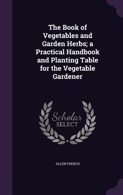 Read Online The Book of Vegetables and Garden Herbs; A Practical Handbook and Planting Table for the Vegetable Gardener - Allen French | PDF