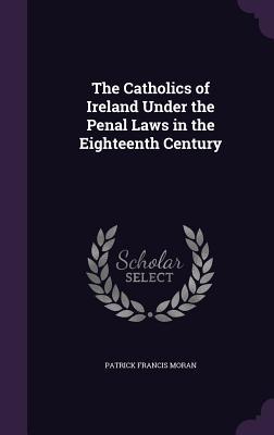 Read Online The Catholics of Ireland Under the Penal Laws in the Eighteenth Century - Patrick Francis Moran | ePub