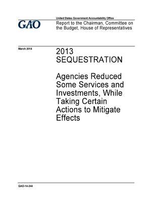 Full Download 2013 Sequestration: Agencies Reduced Some Services and Investments, While Taking Certain Actions to Mitigate Effects - U.S. Government Accountability Office | PDF