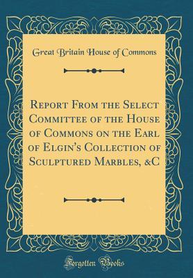 Download Report from the Select Committee of the House of Commons on the Earl of Elgin's Collection of Sculptured Marbles, &c (Classic Reprint) - Great Britain House of Commons file in PDF