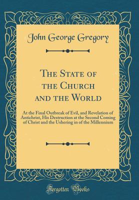 Full Download The State of the Church and the World: At the Final Outbreak of Evil, and Revelation of Antichrist, His Destruction at the Second Coming of Christ and the Ushering in of the Millennium (Classic Reprint) - John George Gregory | ePub