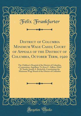 Read District of Columbia Minimum Wage Cases; Court of Appeals of the District of Columbia, October Term, 1920: The Children's Hospital of the District of Columbia, a Corporation, Appellant, Vs; Jesse C. Adkins, Ethel M. Smith, Joseph A. Berberich, Constitut - Felix Frankfurter | ePub