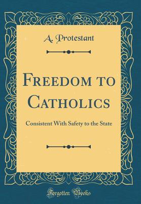 Full Download Freedom to Catholics: Consistent with Safety to the State (Classic Reprint) - A Protestant | PDF