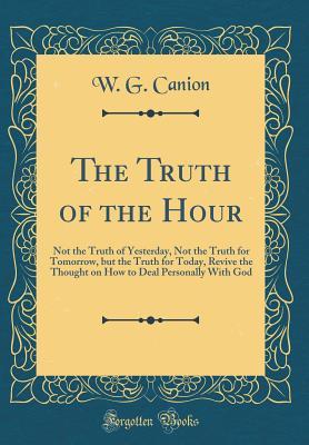 Read Online The Truth of the Hour: Not the Truth of Yesterday, Not the Truth for Tomorrow, But the Truth for Today, Revive the Thought on How to Deal Personally with God (Classic Reprint) - W G Canion file in PDF