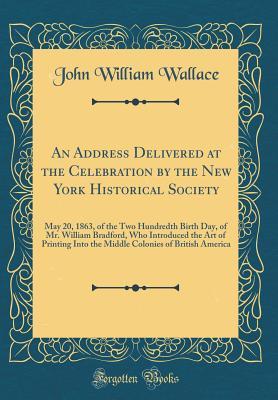 Download An Address Delivered at the Celebration by the New York Historical Society: May 20, 1863, of the Two Hundredth Birth Day, of Mr. William Bradford, Who Introduced the Art of Printing Into the Middle Colonies of British America (Classic Reprint) - John William Wallace file in ePub