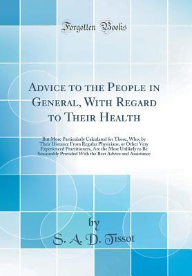 Full Download Advice to the People in General, with Regard to Their Health: But More Particularly Calculated for Those, Who, by Their Distance from Regular Physicians, or Other Very Experienced Practitioners, Are the Most Unlikely to Be Seasonably Provided with the Bes - S a D Tissot file in PDF