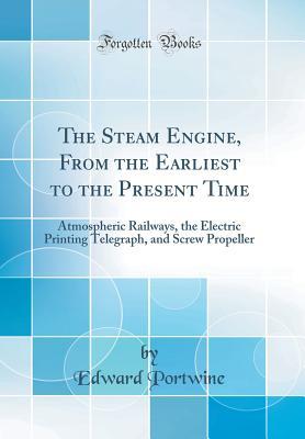 Read The Steam Engine, from the Earliest to the Present Time: Atmospheric Railways, the Electric Printing Telegraph, and Screw Propeller (Classic Reprint) - Edward Portwine | PDF