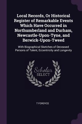 Full Download Local Records, or Historical Register of Remarkable Events Which Have Occurred in Northumberland and Durham, Newcastle-Upon-Tyne, and Berwick-Upon-Tweed: With Biographical Sketches of Deceased Persons of Talent, Eccentricity and Longevity - T. Fordyce | PDF