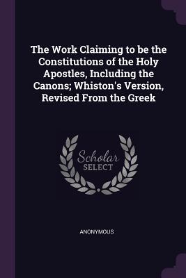 Full Download The Work Claiming to Be the Constitutions of the Holy Apostles, Including the Canons; Whiston's Version, Revised from the Greek - Anonymous | PDF