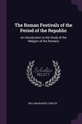 Read Online The Roman Festivals of the Period of the Republic: An Introduction to the Study of the Religion of the Romans - William Warde Fowler | ePub