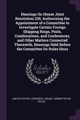 Download Hearings on House Joint Resolution 230, Authorizing the Appointment of a Committee to Investigate Certain Foreign Shipping Rings, Pools, Combinations, and Conferences, and Other Matters Connected Therewith, Hearings Held Before the Committee on Rules Hous - U.S. House of Representatives | PDF