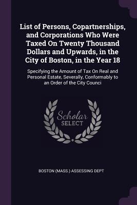 Download List of Persons, Copartnerships, and Corporations Who Were Taxed on Twenty Thousand Dollars and Upwards, in the City of Boston, in the Year 18: Specifying the Amount of Tax on Real and Personal Estate, Severally, Conformably to an Order of the City Counci - Boston (Mass ) Assessing Dept file in PDF