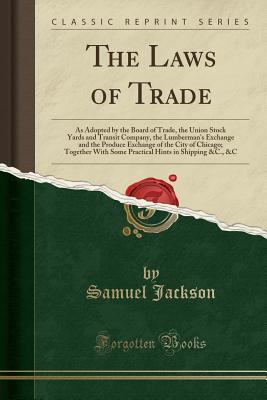 Read The Laws of Trade: As Adopted by the Board of Trade, the Union Stock Yards and Transit Company, the Lumberman's Exchange and the Produce Exchange of the City of Chicago; Together with Some Practical Hints in Shipping &c., &c (Classic Reprint) - Samuel Jackson | PDF