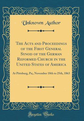 Read Online The Acts and Proceedings of the First General Synod of the German Reformed Church in the United States of America: At Pittsburg, Pa;, November 18th to 25th, 1863 (Classic Reprint) - Unknown file in ePub