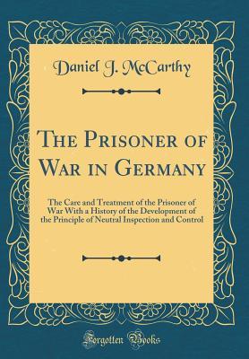 Read Online The Prisoner of War in Germany: The Care and Treatment of the Prisoner of War with a History of the Development of the Principle of Neutral Inspection and Control (Classic Reprint) - Daniel J McCarthy | ePub