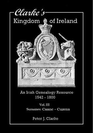 Read Clarke's Kingdom of Ireland - Vol. III: An Irish Genealogy Resource - 1542 - 1800 (Surnames Caane - Cuzens) - Peter J. Clarke | PDF