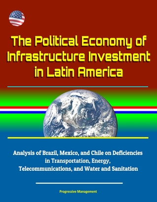 Read Online The Political Economy of Infrastructure Investment in Latin America: Analysis of Brazil, Mexico, and Chile on Deficiencies in Transportation, Energy, Telecommunications, and Water and Sanitation - Progressive Management | PDF