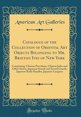 Download Catalogue of the Collection of Oriental Art Objects Belonging to Mr. Brayton Ives of New York: Comprising: Chinese Porcelains, Chinese Jades and Other Stones, Japanese Swords and Sword Guards, Japanese Knife Handles, Japanese Lacquers (Classic Reprint) - American Art Galleries | ePub