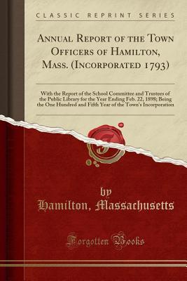 Full Download Annual Report of the Town Officers of Hamilton, Mass. (Incorporated 1793): With the Report of the School Committee and Trustees of the Public Library for the Year Ending Feb. 22, 1898; Being the One Hundred and Fifth Year of the Town's Incorporation - Hamilton Massachusetts file in PDF