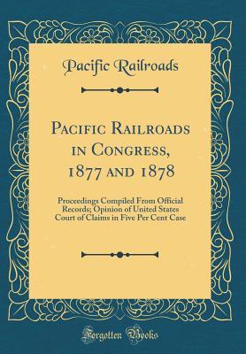 Read Pacific Railroads in Congress, 1877 and 1878: Proceedings Compiled from Official Records; Opinion of United States Court of Claims in Five Per Cent Case (Classic Reprint) - Pacific Railroads | ePub