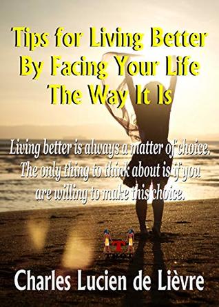 Read Online TIPS FOR LIVING BETTER BY FACING YOUR LIFE THE WAY IT IS: Living Better is often a matter of choice. The only thing to think about is if you are willing to make this choice. - Charles Lucien de Lièvre file in PDF