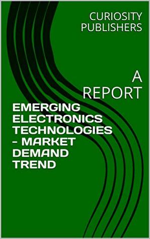 Read Online EMERGING ELECTRONICS TECHNOLOGIES - MARKET DEMAND TREND: A REPORT - CURIOSITY PUBLISHERS | ePub