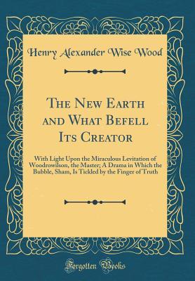 Read The New Earth and What Befell Its Creator: With Light Upon the Miraculous Levitation of Woodrowilson, the Master; A Drama in Which the Bubble, Sham, Is Tickled by the Finger of Truth (Classic Reprint) - Henry Alexander Wise Wood | PDF