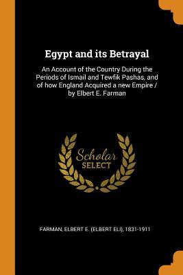 Read Egypt and Its Betrayal: An Account of the Country During the Periods of Ismail and Tewfik Pashas, and of How England Acquired a New Empire / By Elbert E. Farman - Elbert E (Elbert Eli) 1831-191 Farman file in ePub