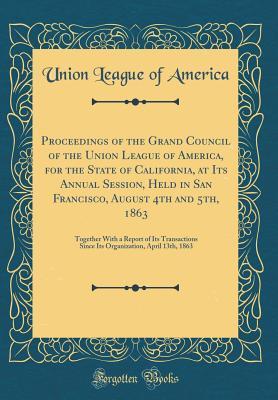 Read Online Proceedings of the Grand Council of the Union League of America, for the State of California, at Its Annual Session, Held in San Francisco, August 4th and 5th, 1863: Together with a Report of Its Transactions Since Its Organization, April 13th, 1863 - Union League of America | ePub