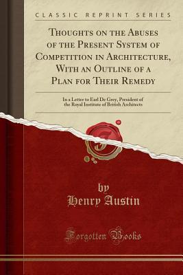 Read Online Thoughts on the Abuses of the Present System of Competition in Architecture, with an Outline of a Plan for Their Remedy: In a Letter to Earl de Grey, President of the Royal Institute of British Architects (Classic Reprint) - Henry Austin | ePub