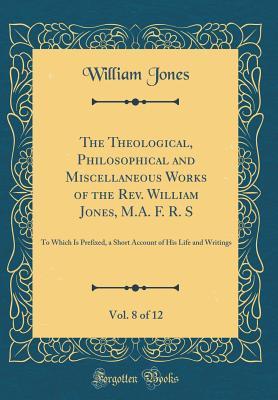 Full Download The Theological, Philosophical and Miscellaneous Works of the Rev. William Jones, M.A. F. R. S, Vol. 8 of 12: To Which Is Prefixed, a Short Account of His Life and Writings (Classic Reprint) - William Jones | ePub