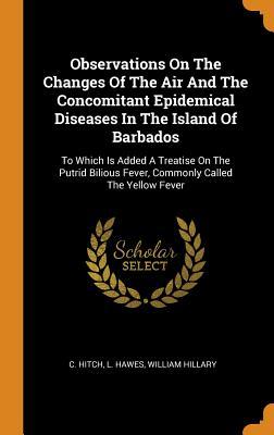 Read Online Observations on the Changes of the Air and the Concomitant Epidemical Diseases in the Island of Barbados: To Which Is Added a Treatise on the Putrid Bilious Fever, Commonly Called the Yellow Fever - C Hitch | PDF