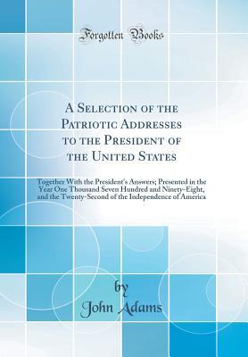 Full Download A Selection of the Patriotic Addresses to the President of the United States: Together with the President's Answers; Presented in the Year One Thousand Seven Hundred and Ninety-Eight, and the Twenty-Second of the Independence of America (Classic Reprint) - John Adams file in ePub