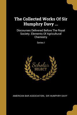 Read Online The Collected Works of Sir Humphry Davy : Discourses Delivered Before the Royal Society. Elements of Agricultural Chemistry; Series I - American Bar Association | ePub