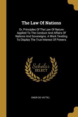 Read Online The Law Of Nations: Or, Principles Of The Law Of Nature Applied To The Conduct And Affairs Of Nations And Sovereigns. A Work Tending To Display The True Interest Of Powers - Emer de Vattel | PDF