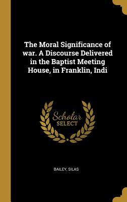 Read Online The Moral Significance of war. A Discourse Delivered in the Baptist Meeting House, in Franklin, Indi - Bailey Silas file in ePub