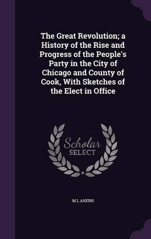 Full Download The Great Revolution; A History of the Rise and Progress of the People's Party in the City of Chicago and County of Cook, with Sketches of the Elect in Office - M.L. Ahern | PDF