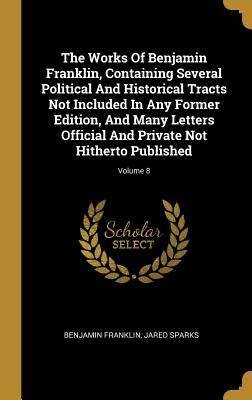 Full Download The Works Of Benjamin Franklin, Containing Several Political And Historical Tracts Not Included In Any Former Edition, And Many Letters Official And Private Not Hitherto Published; Volume 8 - Benjamin Franklin | ePub